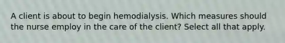 A client is about to begin hemodialysis. Which measures should the nurse employ in the care of the client? Select all that apply.