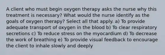 A client who must begin oxygen therapy asks the nurse why this treatment is necessary? What would the nurse identify as the goals of oxygen therapy? Select all that apply. a) To provide adequate transport of oxygen in the blood b) To clear respiratory secretions c) To reduce stress on the myocardium d) To decrease the work of breathing e) To provide visual feedback to encourage the client to inhale slowly and deeply