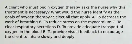 A client who must begin oxygen therapy asks the nurse why this treatment is necessary? What would the nurse identify as the goals of oxygen therapy? Select all that apply. A. To decrease the work of breathing B. To reduce stress on the myocardium C. To clear respiratory secretions D. To provide adequate transport of oxygen in the blood E. To provide visual feedback to encourage the client to inhale slowly and deeply