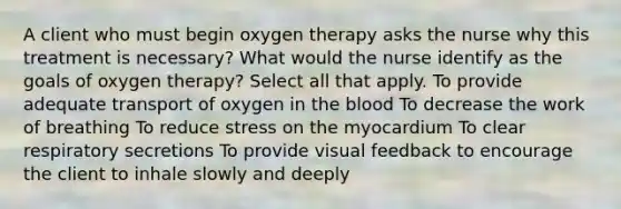 A client who must begin oxygen therapy asks the nurse why this treatment is necessary? What would the nurse identify as the goals of oxygen therapy? Select all that apply. To provide adequate transport of oxygen in the blood To decrease the work of breathing To reduce stress on the myocardium To clear respiratory secretions To provide visual feedback to encourage the client to inhale slowly and deeply