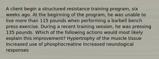 A client begin a structured resistance training program, six weeks ago. At the beginning of the program, he was unable to live more than 115 pounds when performing a barbell bench press exercise. During a recent training session, he was pressing 135 pounds. Which of the following actions would most likely explain this improvement? Hypertrophy of the muscle tissue Increased use of phosphocreatine Increased neurological responses