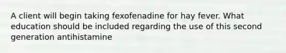 A client will begin taking fexofenadine for hay fever. What education should be included regarding the use of this second generation antihistamine