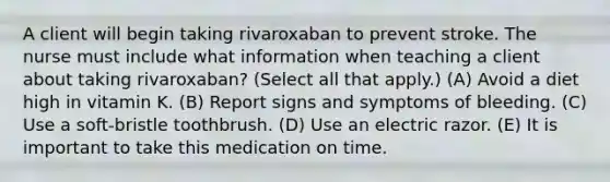 A client will begin taking rivaroxaban to prevent stroke. The nurse must include what information when teaching a client about taking rivaroxaban? (Select all that apply.) (A) Avoid a diet high in vitamin K. (B) Report signs and symptoms of bleeding. (C) Use a soft-bristle toothbrush. (D) Use an electric razor. (E) It is important to take this medication on time.