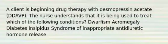 A client is beginning drug therapy with desmopressin acetate (DDAVP). The nurse understands that it is being used to treat which of the following conditions? Dwarfism Acromegaly Diabetes insipidus Syndrome of inappropriate antidiuretic hormone release