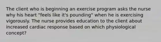 The client who is beginning an exercise program asks the nurse why his heart "feels like it's pounding" when he is exercising vigorously. The nurse provides education to the client about increased cardiac response based on which physiological concept?