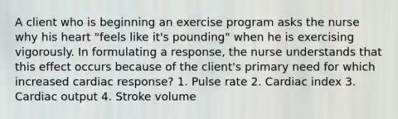 A client who is beginning an exercise program asks the nurse why his heart "feels like it's pounding" when he is exercising vigorously. In formulating a response, the nurse understands that this effect occurs because of the client's primary need for which increased cardiac response? 1. Pulse rate 2. Cardiac index 3. Cardiac output 4. Stroke volume