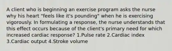 A client who is beginning an exercise program asks the nurse why his heart "feels like it's pounding" when he is exercising vigorously. In formulating a response, the nurse understands that this effect occurs because of the client's primary need for which increased cardiac response? 1.Pulse rate 2.Cardiac index 3.Cardiac output 4.Stroke volume