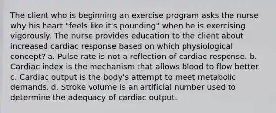 The client who is beginning an exercise program asks the nurse why his heart "feels like it's pounding" when he is exercising vigorously. The nurse provides education to the client about increased cardiac response based on which physiological concept? a. Pulse rate is not a reflection of cardiac response. b. Cardiac index is the mechanism that allows blood to flow better. c. Cardiac output is the body's attempt to meet metabolic demands. d. Stroke volume is an artificial number used to determine the adequacy of cardiac output.