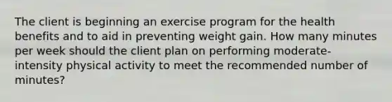 The client is beginning an exercise program for the health benefits and to aid in preventing weight gain. How many minutes per week should the client plan on performing moderate-intensity physical activity to meet the recommended number of minutes?