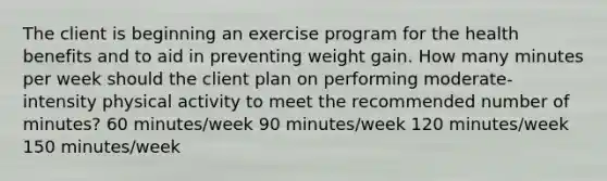 The client is beginning an exercise program for the health benefits and to aid in preventing weight gain. How many minutes per week should the client plan on performing moderate-intensity physical activity to meet the recommended number of minutes? 60 minutes/week 90 minutes/week 120 minutes/week 150 minutes/week