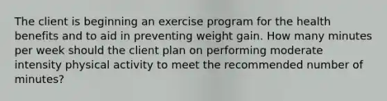 The client is beginning an exercise program for the health benefits and to aid in preventing weight gain. How many minutes per week should the client plan on performing moderate intensity physical activity to meet the recommended number of minutes?