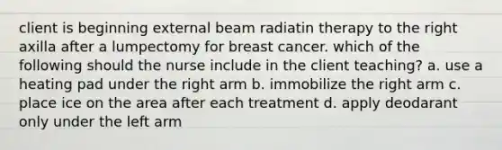 client is beginning external beam radiatin therapy to the right axilla after a lumpectomy for breast cancer. which of the following should the nurse include in the client teaching? a. use a heating pad under the right arm b. immobilize the right arm c. place ice on the area after each treatment d. apply deodarant only under the left arm