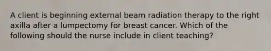 A client is beginning external beam radiation therapy to the right axilla after a lumpectomy for breast cancer. Which of the following should the nurse include in client teaching?