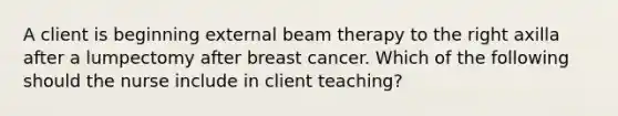 A client is beginning external beam therapy to the right axilla after a lumpectomy after breast cancer. Which of the following should the nurse include in client teaching?