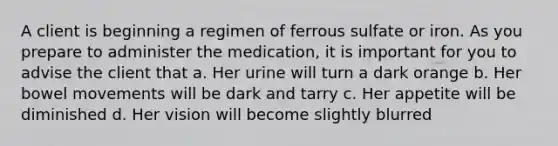 A client is beginning a regimen of ferrous sulfate or iron. As you prepare to administer the medication, it is important for you to advise the client that a. Her urine will turn a dark orange b. Her bowel movements will be dark and tarry c. Her appetite will be diminished d. Her vision will become slightly blurred