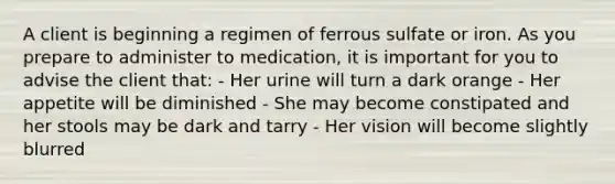 A client is beginning a regimen of ferrous sulfate or iron. As you prepare to administer to medication, it is important for you to advise the client that: - Her urine will turn a dark orange - Her appetite will be diminished - She may become constipated and her stools may be dark and tarry - Her vision will become slightly blurred