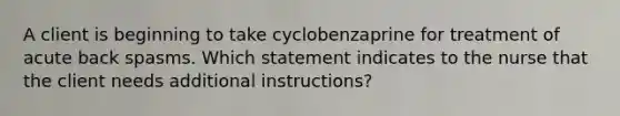 A client is beginning to take cyclobenzaprine for treatment of acute back spasms. Which statement indicates to the nurse that the client needs additional instructions?