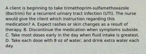 A client is beginning to take trimethoprim-sulfamethoxazole (Bactrim) for a recurrent urinary tract infection (UTI). The nurse would give the client which instruction regarding this medication? A. Expect rashes or skin changes as a result of therapy. B. Discontinue the medication when symptoms subside. C. Take most doses early in the day when fluid intake is greatest. D. Take each dose with 8 oz of water, and drink extra water each day.