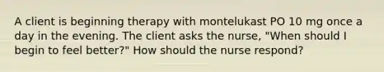 A client is beginning therapy with montelukast PO 10 mg once a day in the evening. The client asks the nurse, "When should I begin to feel better?" How should the nurse respond?