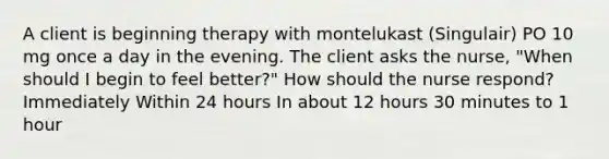 A client is beginning therapy with montelukast (Singulair) PO 10 mg once a day in the evening. The client asks the nurse, "When should I begin to feel better?" How should the nurse respond? Immediately Within 24 hours In about 12 hours 30 minutes to 1 hour