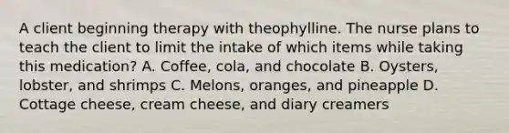 A client beginning therapy with theophylline. The nurse plans to teach the client to limit the intake of which items while taking this medication? A. Coffee, cola, and chocolate B. Oysters, lobster, and shrimps C. Melons, oranges, and pineapple D. Cottage cheese, cream cheese, and diary creamers