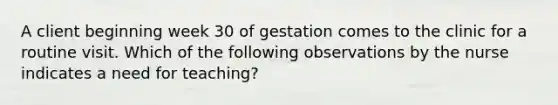 A client beginning week 30 of gestation comes to the clinic for a routine visit. Which of the following observations by the nurse indicates a need for teaching?