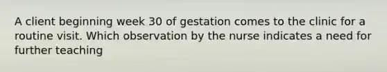 A client beginning week 30 of gestation comes to the clinic for a routine visit. Which observation by the nurse indicates a need for further teaching