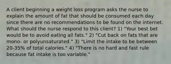 A client beginning a weight loss program asks the nurse to explain the amount of fat that should be consumed each day since there are no recommendations to be found on the internet. What should the nurse respond to this client? 1) "Your best bet would be to avoid eating all fats." 2) "Cut back on fats that are mono- or polyunsaturated." 3) "Limit the intake to be between 20-35% of total calories." 4) "There is no hard and fast rule because fat intake is too variable."