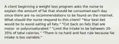 A client beginning a weight loss program asks the nurse to explain the amount of fat that should be consumed each day since there are no recommendations to be found on the internet. What should the nurse respond to this client? "Your best bet would be to avoid eating all fats." "Cut back on fats that are mono- or polyunsaturated." "Limit the intake to be between 20-35% of total calories." "There is no hard and fast rule because fat intake is too variable."