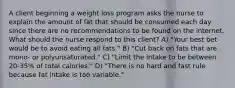 A client beginning a weight loss program asks the nurse to explain the amount of fat that should be consumed each day since there are no recommendations to be found on the internet. What should the nurse respond to this client? A) "Your best bet would be to avoid eating all fats." B) "Cut back on fats that are mono- or polyunsaturated." C) "Limit the intake to be between 20-35% of total calories." D) "There is no hard and fast rule because fat intake is too variable."