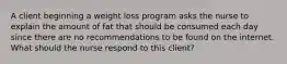 A client beginning a weight loss program asks the nurse to explain the amount of fat that should be consumed each day since there are no recommendations to be found on the internet. What should the nurse respond to this client?