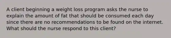 A client beginning a weight loss program asks the nurse to explain the amount of fat that should be consumed each day since there are no recommendations to be found on the internet. What should the nurse respond to this client?