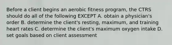 Before a client begins an aerobic fitness program, the CTRS should do all of the following EXCEPT A. obtain a physician's order B. determine the client's resting, maximum, and training heart rates C. determine the client's maximum oxygen intake D. set goals based on client assessment