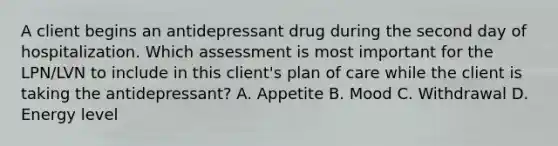 A client begins an antidepressant drug during the second day of hospitalization. Which assessment is most important for the LPN/LVN to include in this client's plan of care while the client is taking the antidepressant? A. Appetite B. Mood C. Withdrawal D. Energy level