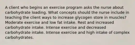 A client who begins an exercise program asks the nurse about carbohydrate loading. What concepts should the nurse include in teaching the client ways to increase glycogen store in muscles? Moderate exercise and low fat intake. Rest and increased carbohydrate intake. Intense exercise and decreased carbohydrate intake. Intense exercise and high intake of complex carbohydrates.