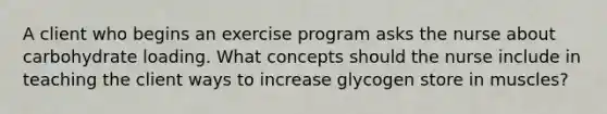 A client who begins an exercise program asks the nurse about carbohydrate loading. What concepts should the nurse include in teaching the client ways to increase glycogen store in muscles?