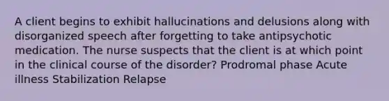 A client begins to exhibit hallucinations and delusions along with disorganized speech after forgetting to take antipsychotic medication. The nurse suspects that the client is at which point in the clinical course of the disorder? Prodromal phase Acute illness Stabilization Relapse