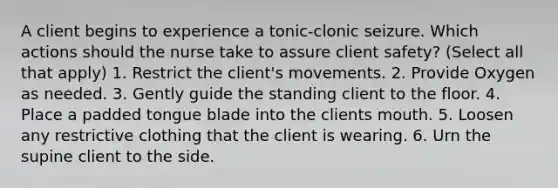 A client begins to experience a tonic-clonic seizure. Which actions should the nurse take to assure client safety? (Select all that apply) 1. Restrict the client's movements. 2. Provide Oxygen as needed. 3. Gently guide the standing client to the floor. 4. Place a padded tongue blade into the clients mouth. 5. Loosen any restrictive clothing that the client is wearing. 6. Urn the supine client to the side.