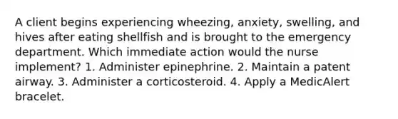 A client begins experiencing wheezing, anxiety, swelling, and hives after eating shellfish and is brought to the emergency department. Which immediate action would the nurse implement? 1. Administer epinephrine. 2. Maintain a patent airway. 3. Administer a corticosteroid. 4. Apply a MedicAlert bracelet.