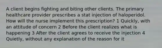 A client begins fighting and biting other clients. The primary healthcare provider prescribes a stat injection of haloperidol. How will the nurse implement this prescription? 1 Quickly, with an attitude of concern 2 Before the client realizes what is happening 3 After the client agrees to receive the injection 4 Quietly, without any explanation of the reason for it