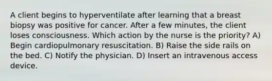 A client begins to hyperventilate after learning that a breast biopsy was positive for cancer. After a few minutes, the client loses consciousness. Which action by the nurse is the priority? A) Begin cardiopulmonary resuscitation. B) Raise the side rails on the bed. C) Notify the physician. D) Insert an intravenous access device.