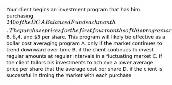 Your client begins an investment program that has him purchasing 240 of the DCA Balanced Fund each month. The purchase prices for the first four months of this program are6, 5,4, and 3 per share. This program will likely be effective as a dollar cost averaging program A. only if the market continues to trend downward over time B. if the client continues to invest regular amounts at regular intervals in a fluctuating market C. If the client tailors his investments to achieve a lower average price per share that the average cost per share D. if the client is successful in timing the market with each purchase