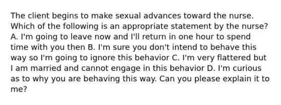 The client begins to make sexual advances toward the nurse. Which of the following is an appropriate statement by the nurse? A. I'm going to leave now and I'll return in one hour to spend time with you then B. I'm sure you don't intend to behave this way so I'm going to ignore this behavior C. I'm very flattered but I am married and cannot engage in this behavior D. I'm curious as to why you are behaving this way. Can you please explain it to me?