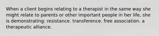 When a client begins relating to a therapist in the same way she might relate to parents or other important people in her life, she is demonstrating: resistance. transference. free association. a therapeutic alliance.