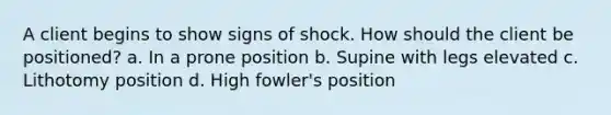 A client begins to show signs of shock. How should the client be positioned? a. In a prone position b. Supine with legs elevated c. Lithotomy position d. High fowler's position