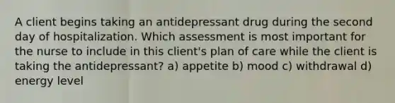 A client begins taking an antidepressant drug during the second day of hospitalization. Which assessment is most important for the nurse to include in this client's plan of care while the client is taking the antidepressant? a) appetite b) mood c) withdrawal d) energy level