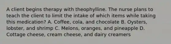 A client begins therapy with theophylline. The nurse plans to teach the client to limit the intake of which items while taking this medication? A. Coffee, cola, and chocolate B. Oysters, lobster, and shrimp C. Melons, oranges, and pineapple D. Cottage cheese, cream cheese, and dairy creamers