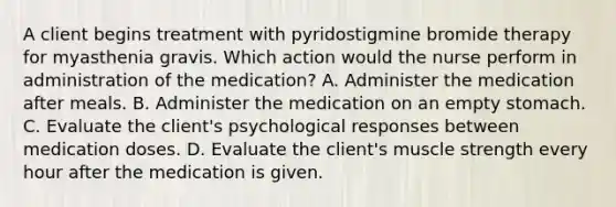 A client begins treatment with pyridostigmine bromide therapy for myasthenia gravis. Which action would the nurse perform in administration of the medication? A. Administer the medication after meals. B. Administer the medication on an empty stomach. C. Evaluate the client's psychological responses between medication doses. D. Evaluate the client's muscle strength every hour after the medication is given.