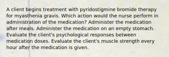 A client begins treatment with pyridostigmine bromide therapy for myasthenia gravis. Which action would the nurse perform in administration of the medication? Administer the medication after meals. Administer the medication on an empty stomach. Evaluate the client's psychological responses between medication doses. Evaluate the client's muscle strength every hour after the medication is given.