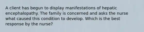 A client has begun to display manifestations of hepatic encephalopathy. The family is concerned and asks the nurse what caused this condition to develop. Which is the best response by the nurse?